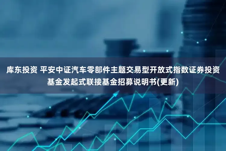 库东投资 平安中证汽车零部件主题交易型开放式指数证券投资基金发起式联接基金招募说明书(更新)