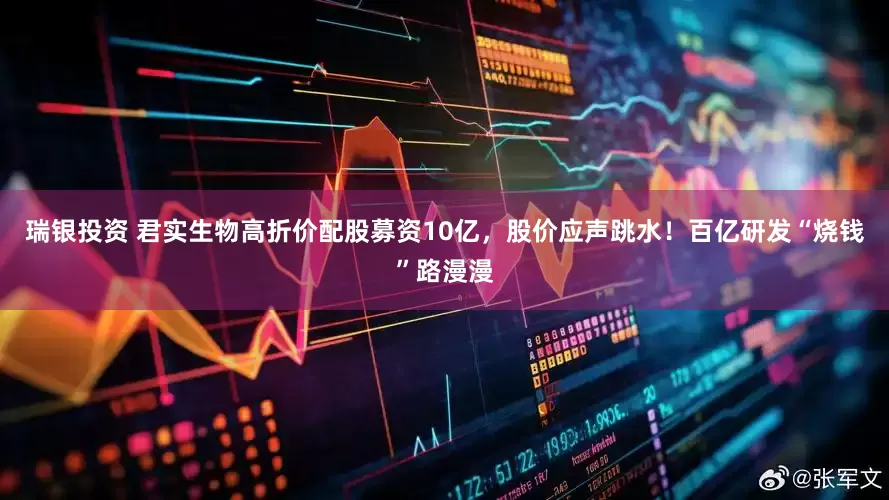 瑞银投资 君实生物高折价配股募资10亿，股价应声跳水！百亿研发“烧钱”路漫漫