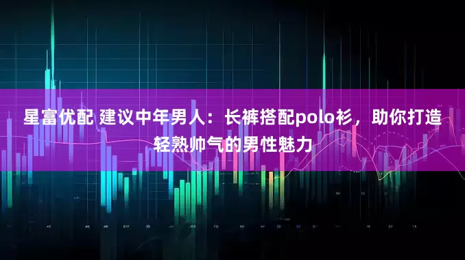 星富优配 建议中年男人：长裤搭配polo衫，助你打造轻熟帅气的男性魅力