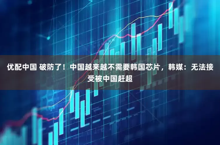 优配中国 破防了！中国越来越不需要韩国芯片，韩媒：无法接受被中国赶超