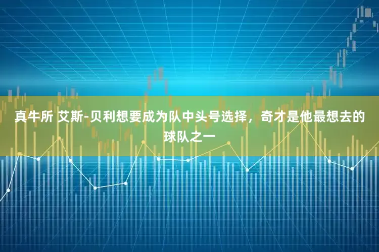 真牛所 艾斯-贝利想要成为队中头号选择，奇才是他最想去的球队之一