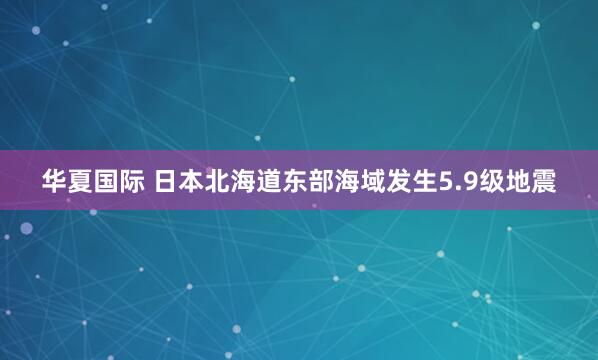 华夏国际 日本北海道东部海域发生5.9级地震