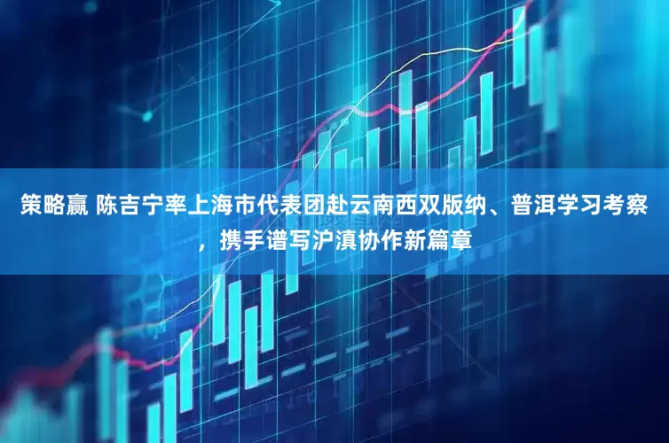 策略赢 陈吉宁率上海市代表团赴云南西双版纳、普洱学习考察，携手谱写沪滇协作新篇章