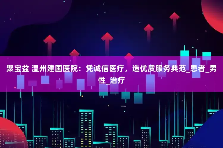 聚宝盆 温州建国医院：凭诚信医疗，造优质服务典范_患者_男性_治疗