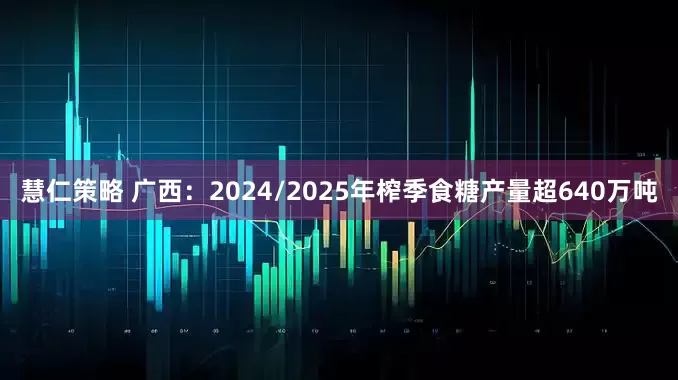 慧仁策略 广西：2024/2025年榨季食糖产量超640万吨