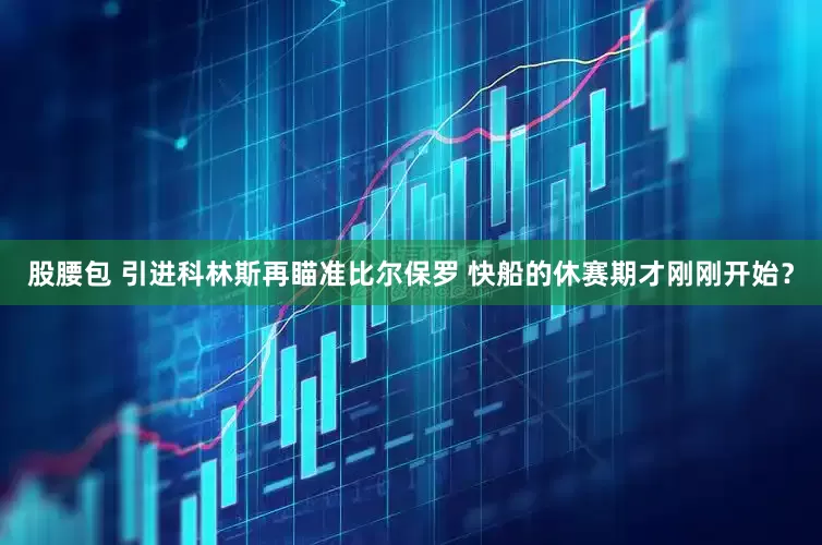 股腰包 引进科林斯再瞄准比尔保罗 快船的休赛期才刚刚开始？