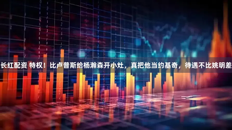 长红配资 特权！比卢普斯给杨瀚森开小灶，真把他当约基奇，待遇不比姚明差