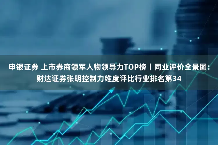 申银证券 上市券商领军人物领导力TOP榜丨同业评价全景图：财达证券张明控制力维度评比行业排名第34