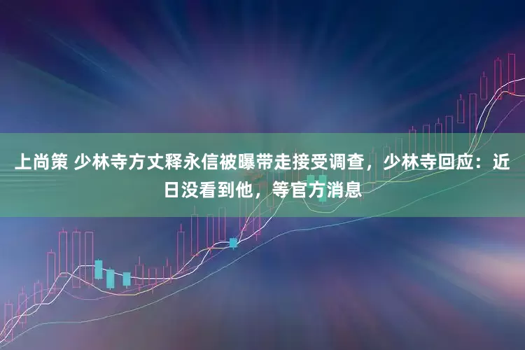 上尚策 少林寺方丈释永信被曝带走接受调查，少林寺回应：近日没看到他，等官方消息