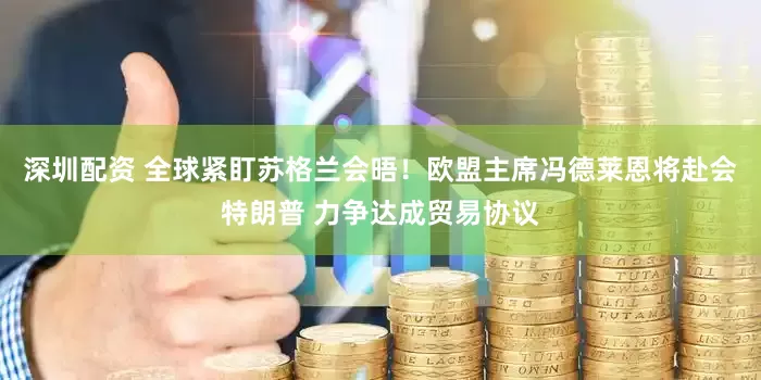 深圳配资 全球紧盯苏格兰会晤！欧盟主席冯德莱恩将赴会特朗普 力争达成贸易协议