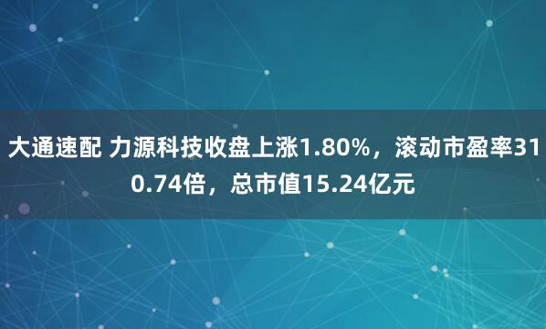 大通速配 力源科技收盘上涨1.80%，滚动市盈率310.74倍，总市值15.24亿元