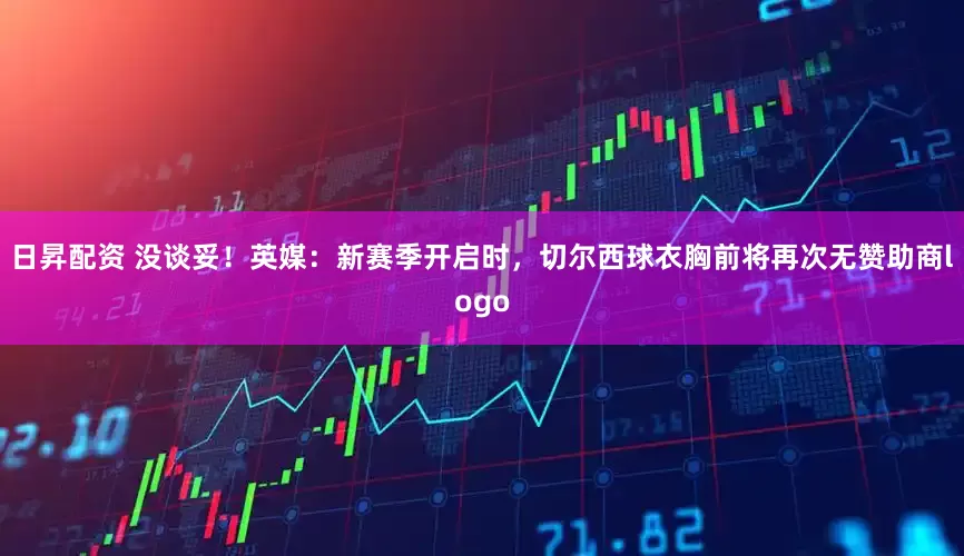 日昇配资 没谈妥！英媒：新赛季开启时，切尔西球衣胸前将再次无赞助商logo
