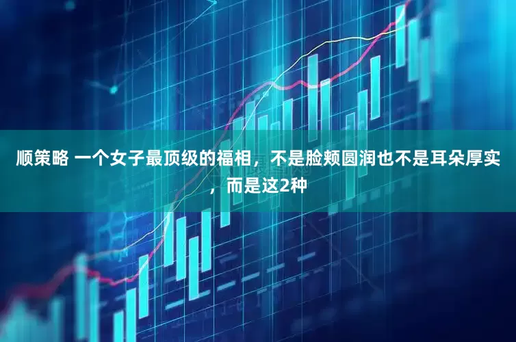 顺策略 一个女子最顶级的福相，不是脸颊圆润也不是耳朵厚实，而是这2种