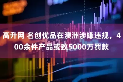 高升网 名创优品在澳洲涉嫌违规，400余件产品或致5000万罚款