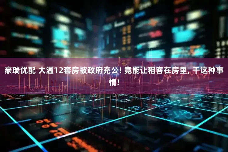 豪瑞优配 大温12套房被政府充公! 竟能让租客在房里, 干这种事情!