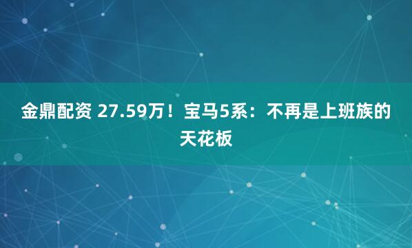 金鼎配资 27.59万!宝马5系:不再是上班族的天花板