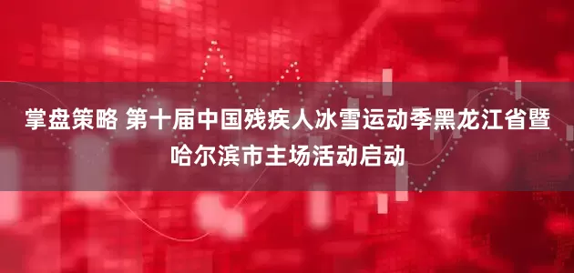 掌盘策略 第十届中国残疾人冰雪运动季黑龙江省暨哈尔滨市主场活动启动